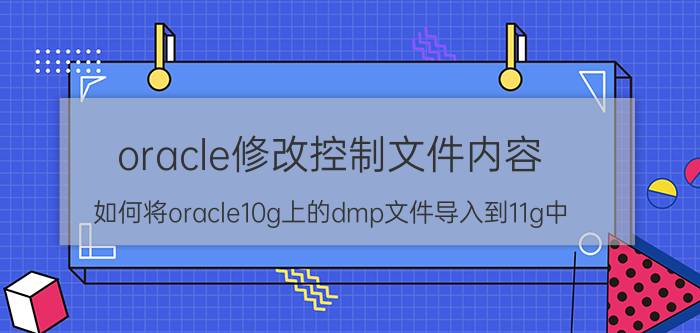 oracle修改控制文件内容 如何将oracle10g上的dmp文件导入到11g中？